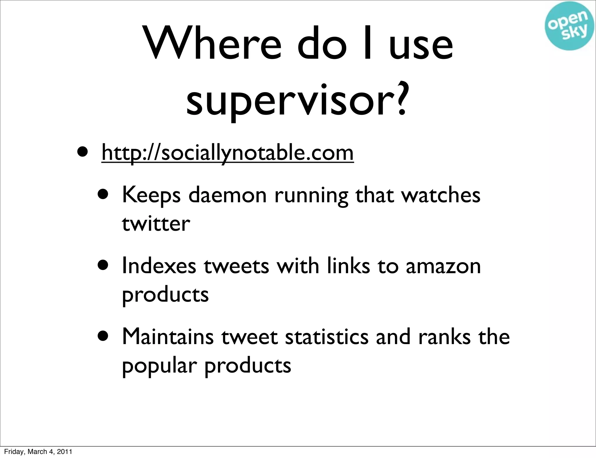 Where do I use
                               supervisor?
                        • http://sociallynotable.com
                         • Keeps daemon running that watches
                            twitter
                         • Indexes tweets with links to amazon
                            products
                         • Maintains tweet statistics and ranks the
                            popular products


Friday, March 4, 2011
 