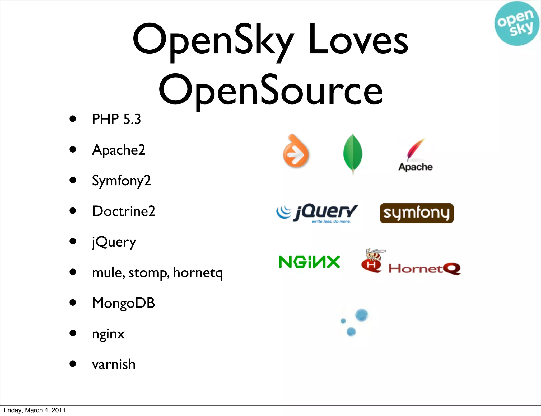 OpenSky Loves
                                     OpenSource
                        •   PHP 5.3

                        •   Apache2

                        •   Symfony2

                        •   Doctrine2

                        •   jQuery

                        •   mule, stomp, hornetq

                        •   MongoDB

                        •   nginx

                        •   varnish

Friday, March 4, 2011
 