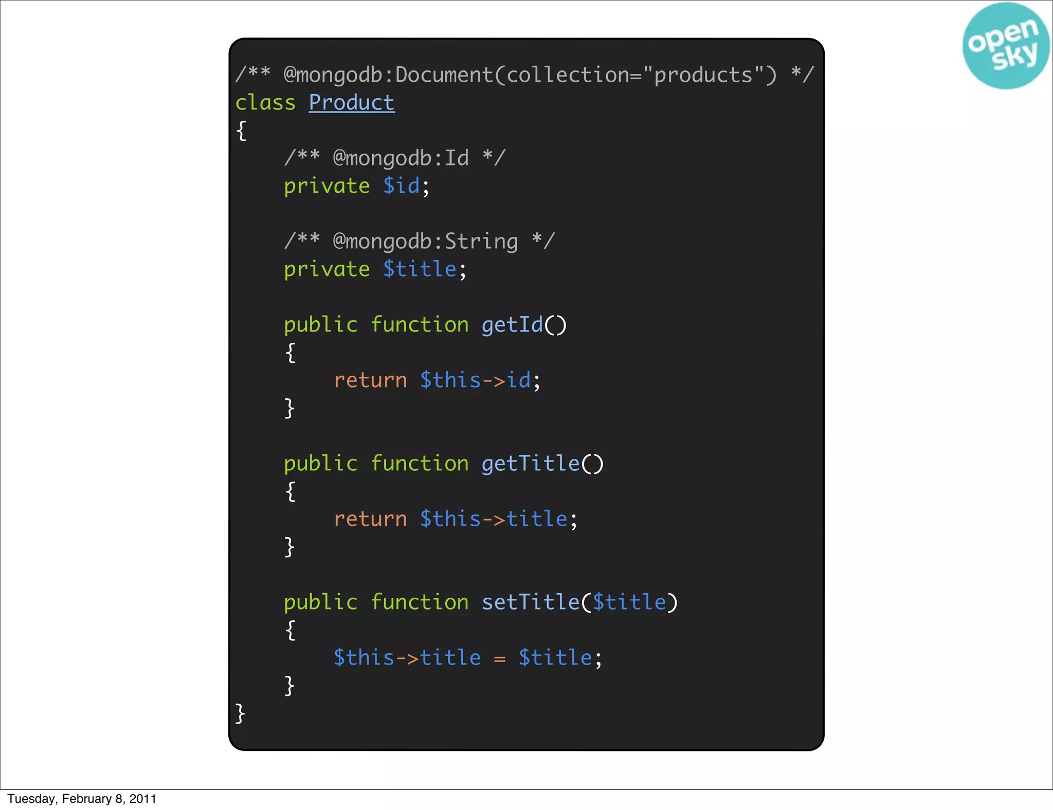 /** @mongodb:Document(collection="products") */
                            class Product
                            {
                                /** @mongodb:Id */
                                private $id;

                                /** @mongodb:String */
                                private $title;

                                public function getId()
                                {
                                    return $this->id;
                                }

                                public function getTitle()
                                {
                                    return $this->title;
                                }

                                public function setTitle($title)
                                {
                                    $this->title = $title;
                                }
                            }



Tuesday, February 8, 2011
 