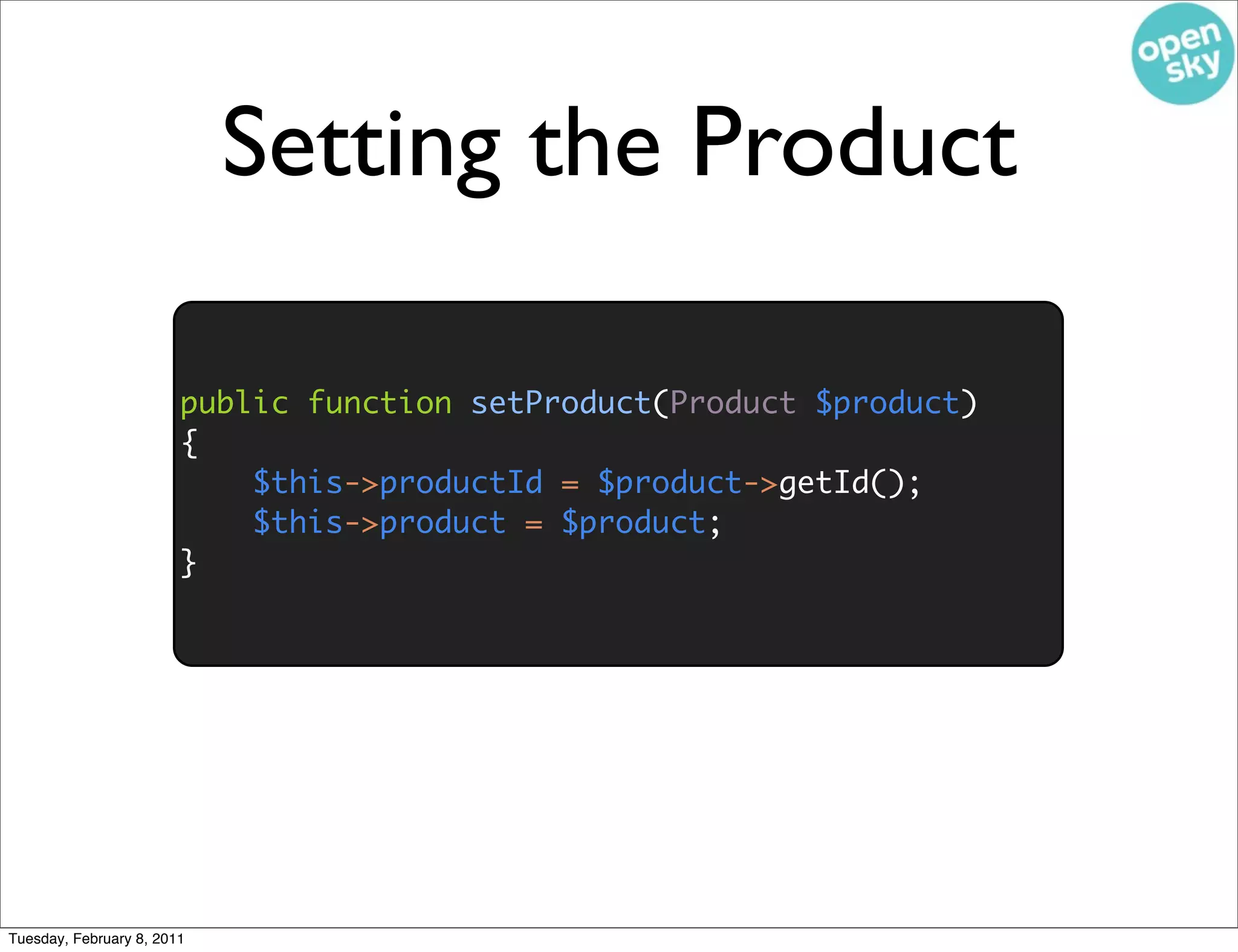 Setting the Product

                        public function setProduct(Product $product)
                        {
                            $this->productId = $product->getId();
                            $this->product = $product;
                        }




Tuesday, February 8, 2011
 
