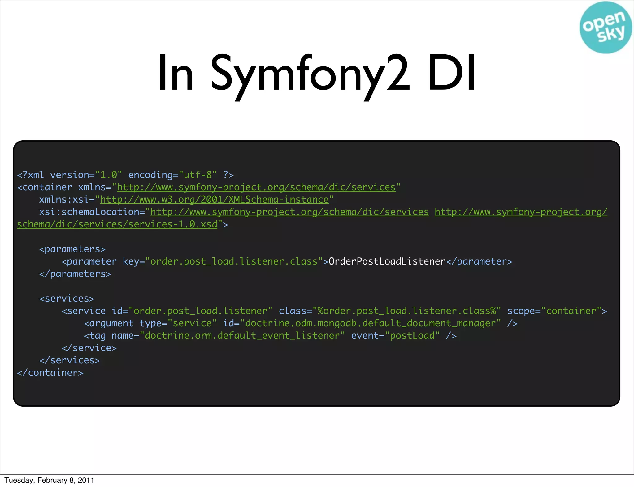 In Symfony2 DI
   <?xml version="1.0" encoding="utf-8" ?>
   <container xmlns="http://www.symfony-project.org/schema/dic/services"
       xmlns:xsi="http://www.w3.org/2001/XMLSchema-instance"
       xsi:schemaLocation="http://www.symfony-project.org/schema/dic/services http://www.symfony-project.org/
   schema/dic/services/services-1.0.xsd">

         <parameters>
             <parameter key="order.post_load.listener.class">OrderPostLoadListener</parameter>
         </parameters>

       <services>
           <service id="order.post_load.listener" class="%order.post_load.listener.class%" scope="container">
                <argument type="service" id="doctrine.odm.mongodb.default_document_manager" />
                <tag name="doctrine.orm.default_event_listener" event="postLoad" />
           </service>
       </services>
   </container>




Tuesday, February 8, 2011
 