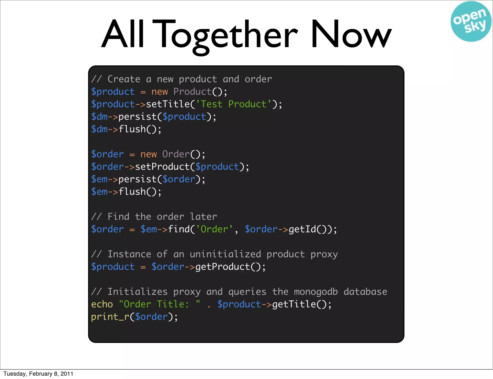 All Together Now
                            // Create a new product and order
                            $product = new Product();
                            $product->setTitle('Test Product');
                            $dm->persist($product);
                            $dm->flush();

                            $order = new Order();
                            $order->setProduct($product);
                            $em->persist($order);
                            $em->flush();

                            // Find the order later
                            $order = $em->find('Order', $order->getId());

                            // Instance of an uninitialized product proxy
                            $product = $order->getProduct();

                            // Initializes proxy and queries the monogodb database
                            echo "Order Title: " . $product->getTitle();
                            print_r($order);




Tuesday, February 8, 2011
 