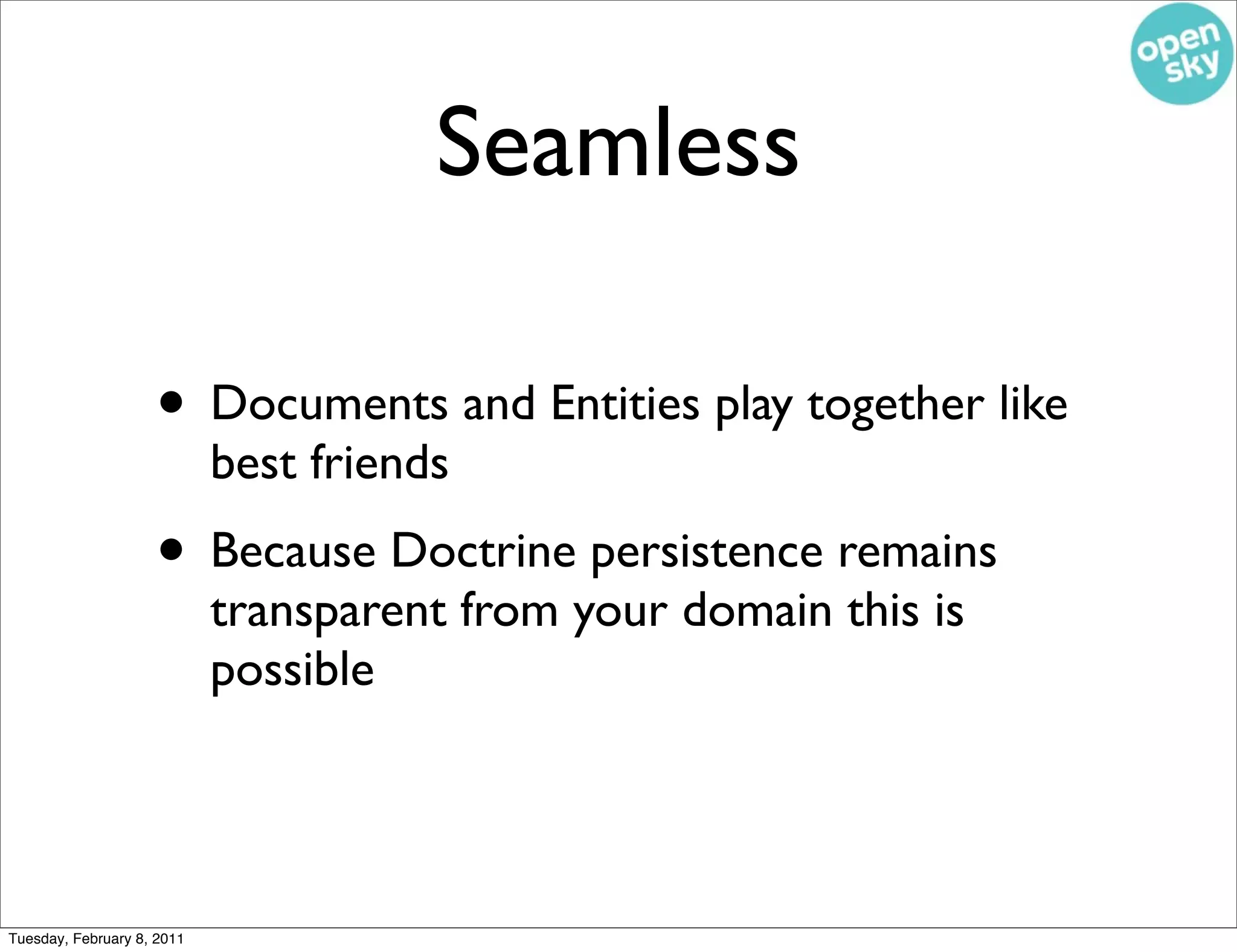Seamless

                    • Documents and Entities play together like
                            best friends
                    • Because Doctrine persistence remains
                            transparent from your domain this is
                            possible




Tuesday, February 8, 2011
 