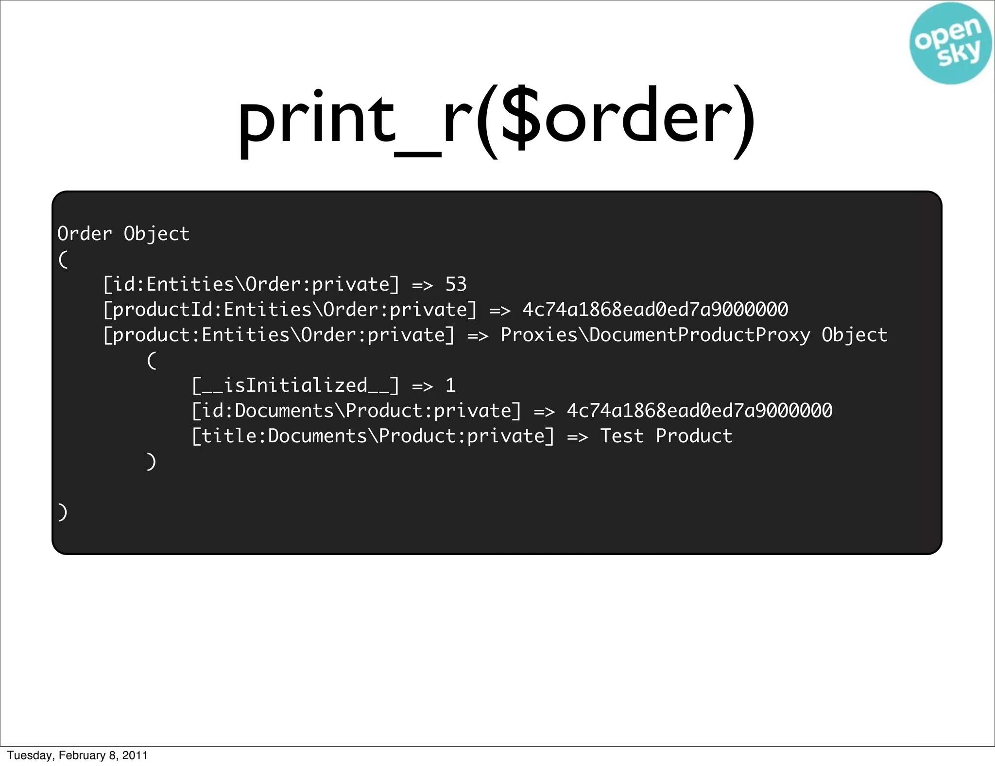 print_r($order)
        Order Object
        (
            [id:EntitiesOrder:private] => 53
            [productId:EntitiesOrder:private] => 4c74a1868ead0ed7a9000000
            [product:EntitiesOrder:private] => ProxiesDocumentProductProxy Object
                (
                    [__isInitialized__] => 1
                    [id:DocumentsProduct:private] => 4c74a1868ead0ed7a9000000
                    [title:DocumentsProduct:private] => Test Product
                )

        )




Tuesday, February 8, 2011
 