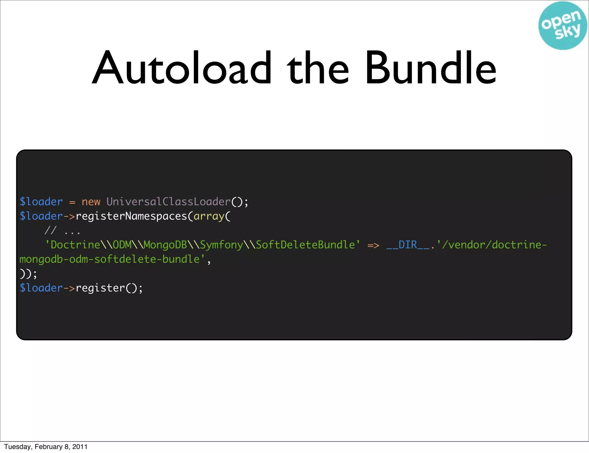 Autoload the Bundle

    $loader = new UniversalClassLoader();
    $loader->registerNamespaces(array(
        // ...
        'DoctrineODMMongoDBSymfonySoftDeleteBundle' => __DIR__.'/vendor/doctrine-
    mongodb-odm-softdelete-bundle',
    ));
    $loader->register();




Tuesday, February 8, 2011
 
