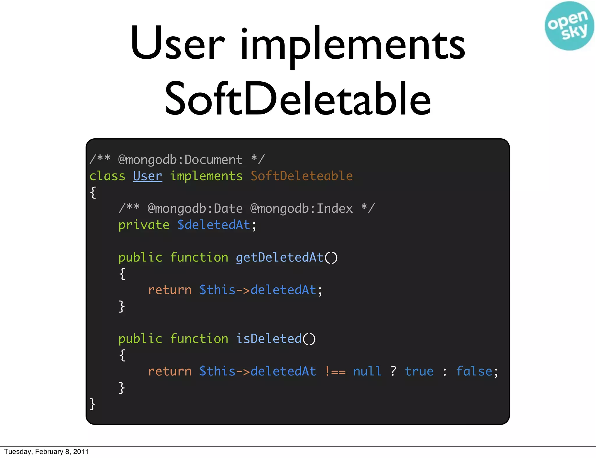 User implements
                                  SoftDeletable
                            /** @mongodb:Document */
                            class User implements SoftDeleteable
                            {
                                /** @mongodb:Date @mongodb:Index */
                                private $deletedAt;

                                public function getDeletedAt()
                                {
                                    return $this->deletedAt;
                                }

                                public function isDeleted()
                                {
                                    return $this->deletedAt !== null ? true : false;
                                }
                            }


Tuesday, February 8, 2011
 