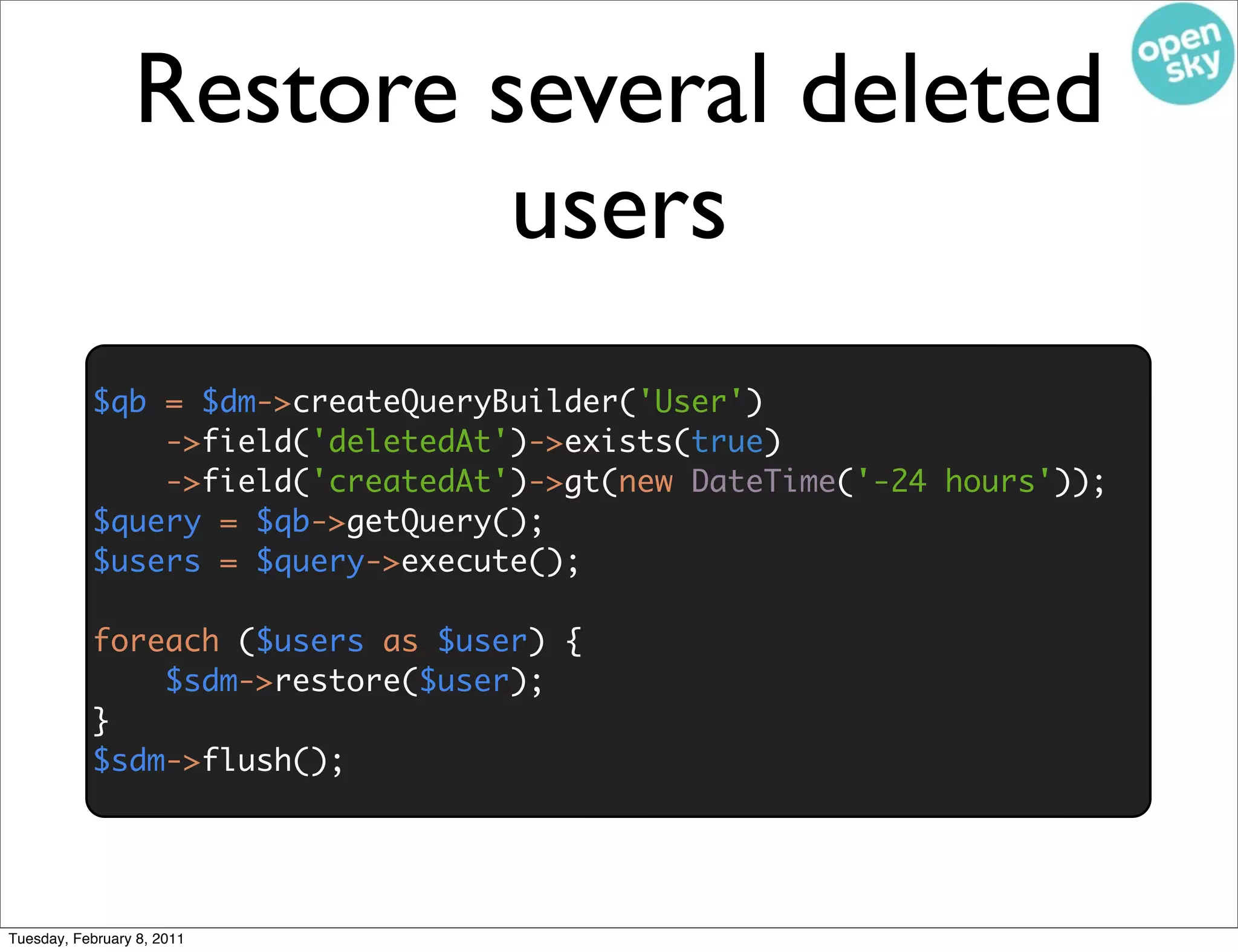 Restore several deleted
                          users
           $qb = $dm->createQueryBuilder('User')
               ->field('deletedAt')->exists(true)
               ->field('createdAt')->gt(new DateTime('-24 hours'));
           $query = $qb->getQuery();
           $users = $query->execute();

           foreach ($users as $user) {
               $sdm->restore($user);
           }
           $sdm->flush();




Tuesday, February 8, 2011
 