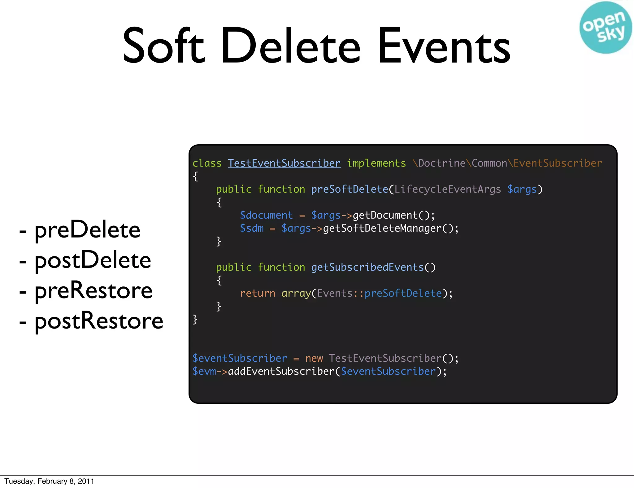 Soft Delete Events

                               class TestEventSubscriber implements DoctrineCommonEventSubscriber
                               {
                                   public function preSoftDelete(LifecycleEventArgs $args)
                                   {
                                       $document = $args->getDocument();
   - preDelete                     }
                                       $sdm = $args->getSoftDeleteManager();


   - postDelete                    public function getSubscribedEvents()
                                   {
   - preRestore                    }
                                       return array(Events::preSoftDelete);


   - postRestore               }


                               $eventSubscriber = new TestEventSubscriber();
                               $evm->addEventSubscriber($eventSubscriber);




Tuesday, February 8, 2011
 