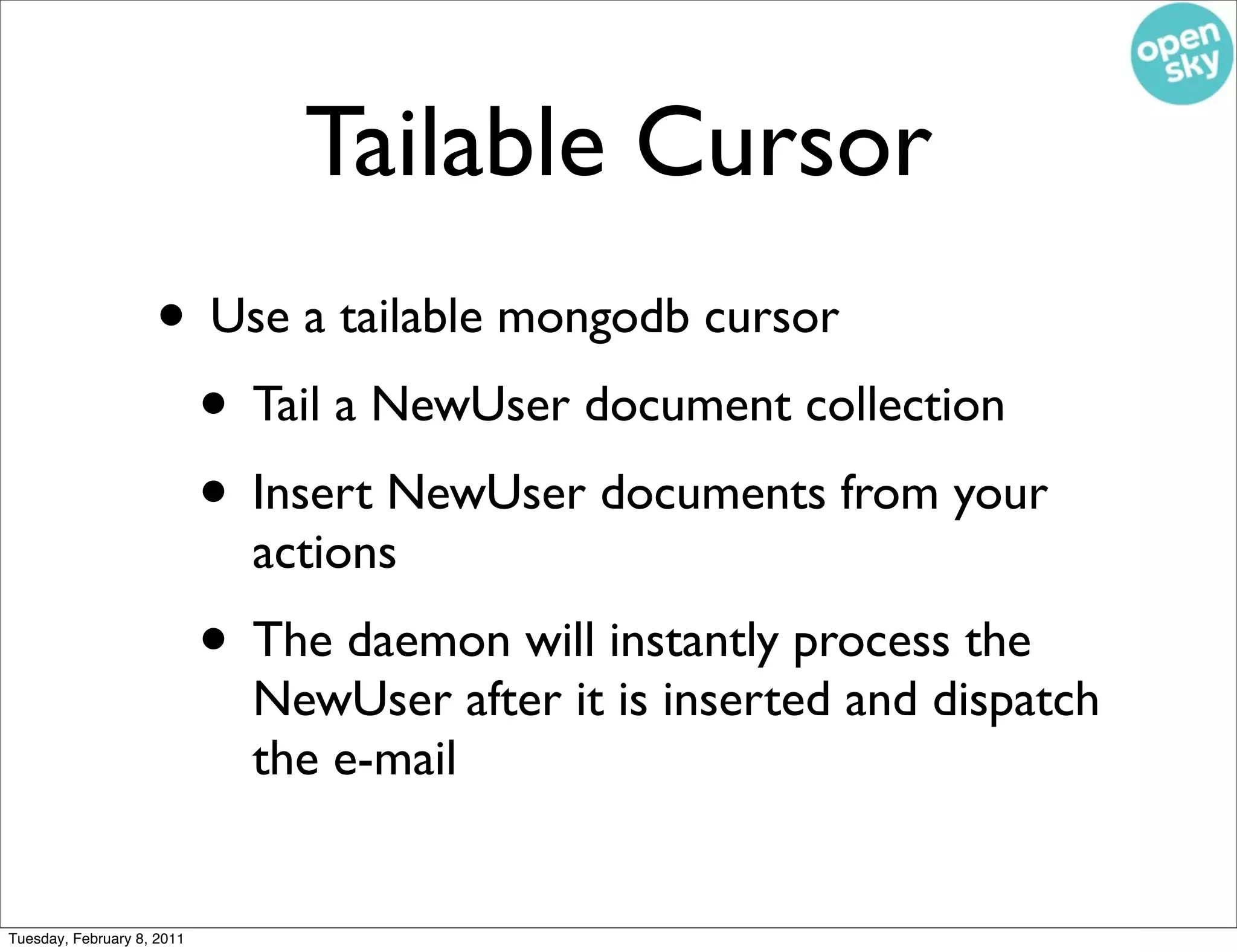Tailable Cursor
                    • Use a tailable mongodb cursor
                     • Tail a NewUser document collection
                     • Insert NewUser documents from your
                              actions
                            • The daemon will instantly process the
                              NewUser after it is inserted and dispatch
                              the e-mail


Tuesday, February 8, 2011
 