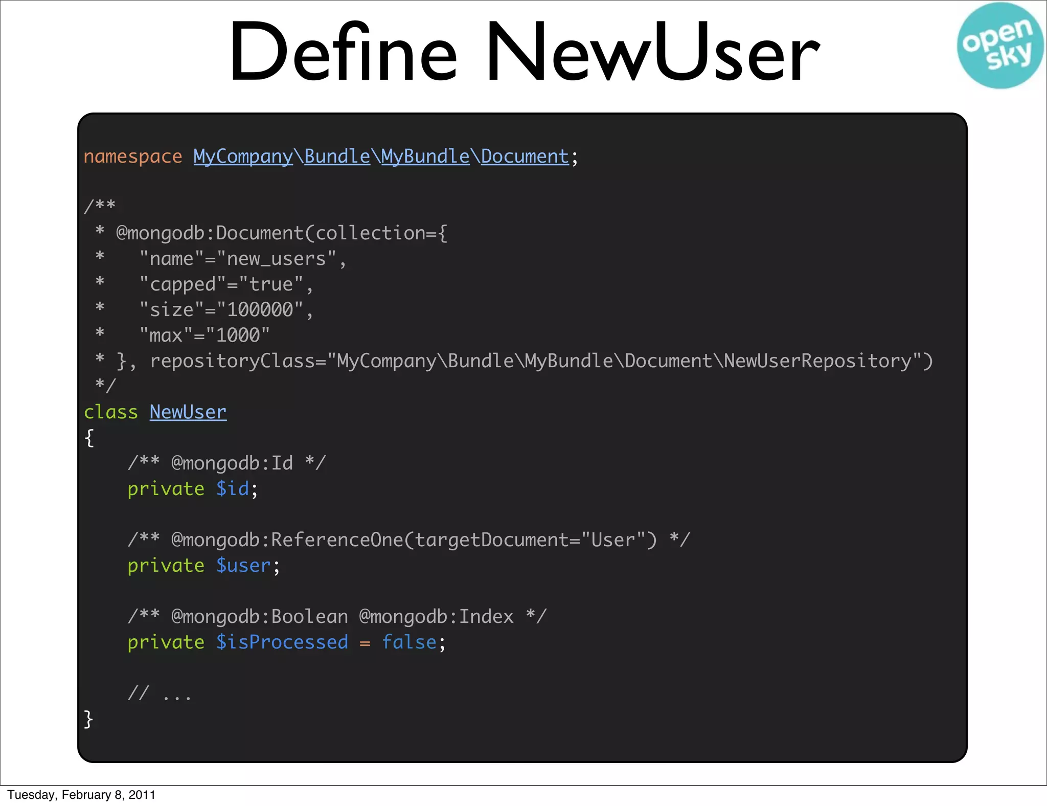 Deﬁne NewUser
            namespace MyCompanyBundleMyBundleDocument;

            /**
              * @mongodb:Document(collection={
              *   "name"="new_users",
              *   "capped"="true",
              *   "size"="100000",
              *   "max"="1000"
              * }, repositoryClass="MyCompanyBundleMyBundleDocumentNewUserRepository")
              */
            class NewUser
            {
                 /** @mongodb:Id */
                 private $id;

                    /** @mongodb:ReferenceOne(targetDocument="User") */
                    private $user;

                    /** @mongodb:Boolean @mongodb:Index */
                    private $isProcessed = false;

                    // ...
            }


Tuesday, February 8, 2011
 
