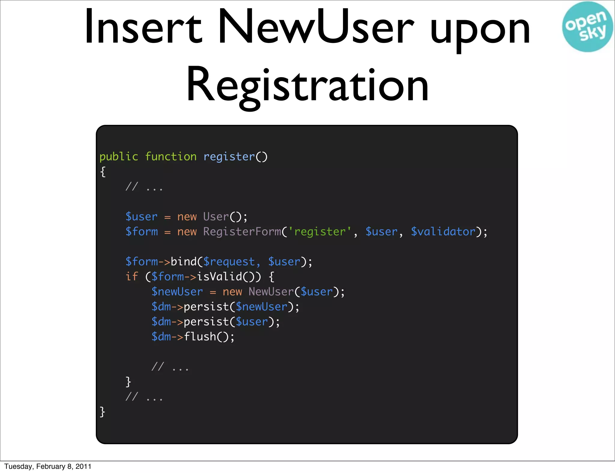 Insert NewUser upon
                           Registration
                            public function register()
                            {
                                // ...

                                $user = new User();
                                $form = new RegisterForm('register', $user, $validator);

                                $form->bind($request, $user);
                                if ($form->isValid()) {
                                    $newUser = new NewUser($user);
                                    $dm->persist($newUser);
                                    $dm->persist($user);
                                    $dm->flush();

                                    // ...
                                }
                                // ...
                            }



Tuesday, February 8, 2011
 