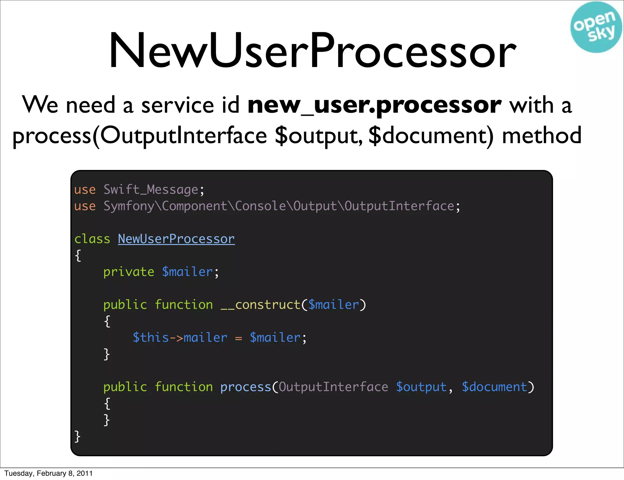 NewUserProcessor
   We need a service id new_user.processor with a
  process(OutputInterface $output, $document) method
                   use Swift_Message;
                   use SymfonyComponentConsoleOutputOutputInterface;

                   class NewUserProcessor
                   {
                       private $mailer;

                            public function __construct($mailer)
                            {
                                $this->mailer = $mailer;
                            }

                            public function process(OutputInterface $output, $document)
                            {
                            }
                   }

Tuesday, February 8, 2011
 