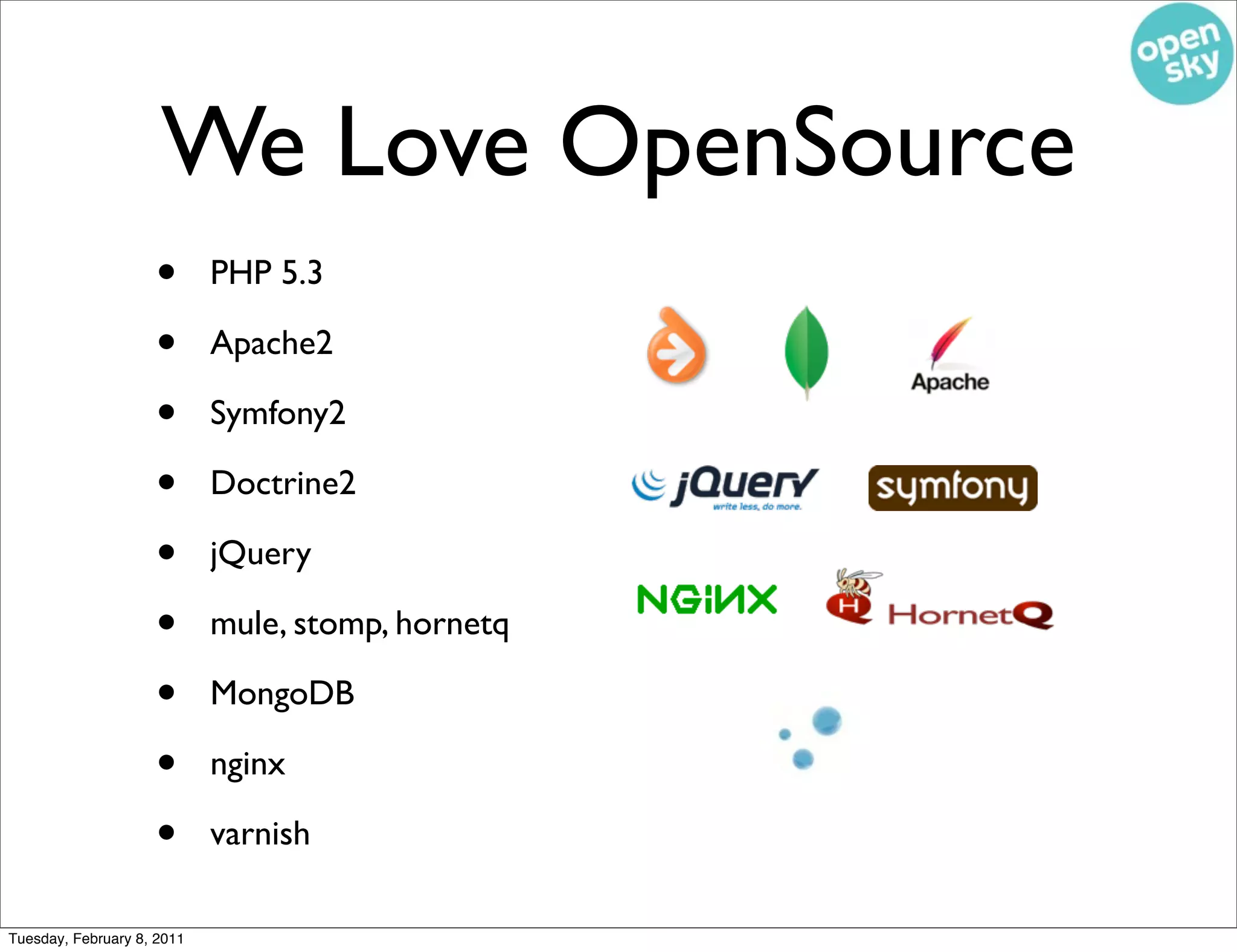 We Love OpenSource
                    •       PHP 5.3

                    •       Apache2

                    •       Symfony2

                    •       Doctrine2

                    •       jQuery

                    •       mule, stomp, hornetq

                    •       MongoDB

                    •       nginx

                    •       varnish

Tuesday, February 8, 2011
 