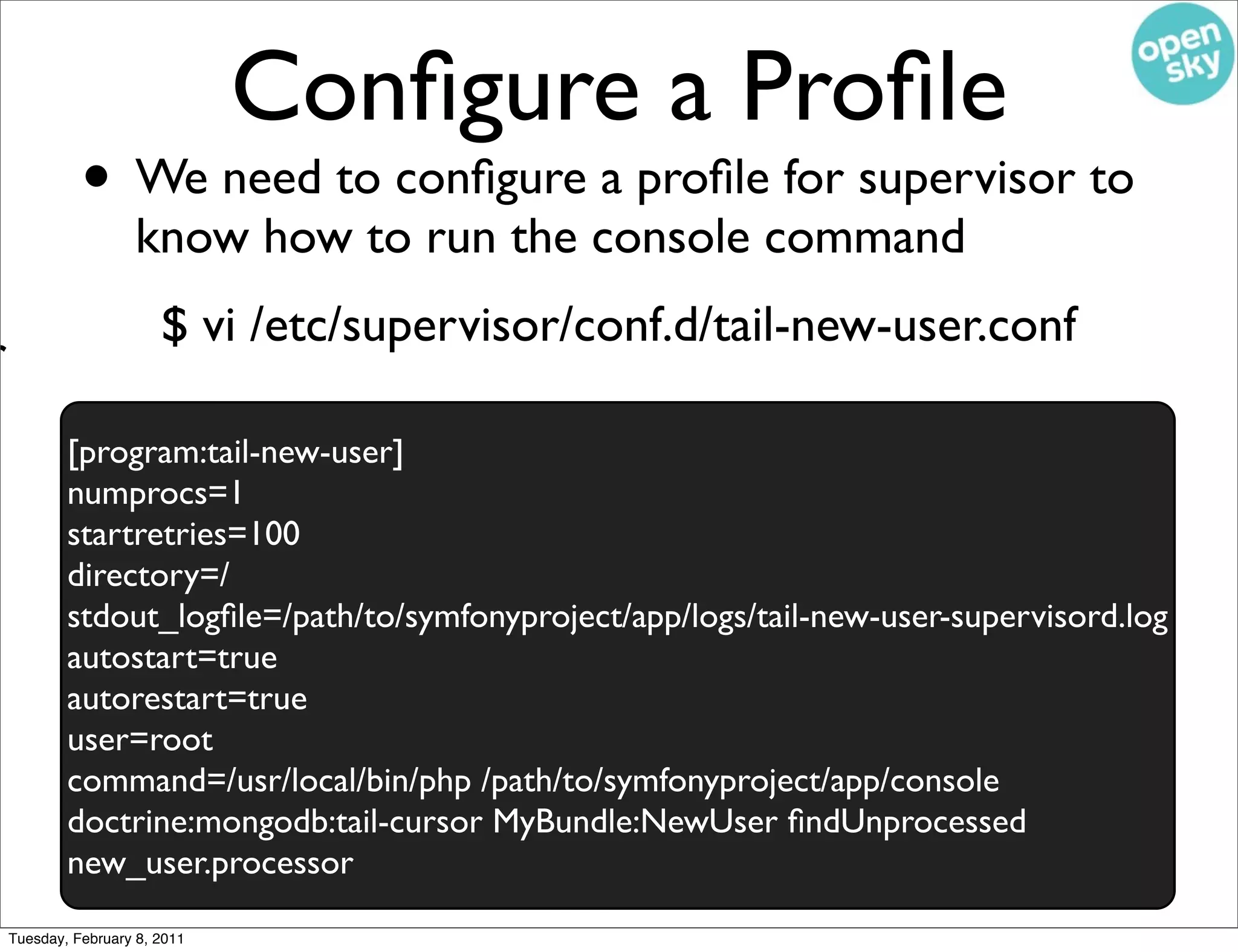 Conﬁgure a Proﬁle
              • We need to conﬁgure a proﬁle for supervisor to
                     know how to run the console command
/
                         $ vi /etc/supervisor/conf.d/tail-new-user.conf
r
            [program:tail-new-user]
            numprocs=1
            startretries=100
            directory=/
            stdout_logﬁle=/path/to/symfonyproject/app/logs/tail-new-user-supervisord.log
            autostart=true
            autorestart=true
            user=root
            command=/usr/local/bin/php /path/to/symfonyproject/app/console
            doctrine:mongodb:tail-cursor MyBundle:NewUser ﬁndUnprocessed
            new_user.processor
    Tuesday, February 8, 2011
 