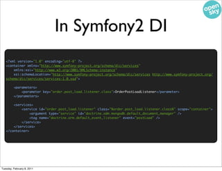 In Symfony2 DI
   <?xml version="1.0" encoding="utf-8" ?>
   <container xmlns="http://www.symfony-project.org/schema/dic/services"
       xmlns:xsi="http://www.w3.org/2001/XMLSchema-instance"
       xsi:schemaLocation="http://www.symfony-project.org/schema/dic/services http://www.symfony-project.org/
   schema/dic/services/services-1.0.xsd">

         <parameters>
             <parameter key="order.post_load.listener.class">OrderPostLoadListener</parameter>
         </parameters>

       <services>
           <service id="order.post_load.listener" class="%order.post_load.listener.class%" scope="container">
                <argument type="service" id="doctrine.odm.mongodb.default_document_manager" />
                <tag name="doctrine.orm.default_event_listener" event="postLoad" />
           </service>
       </services>
   </container>




Tuesday, February 8, 2011
 
