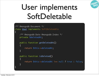 User implements
                                  SoftDeletable
                            /** @mongodb:Document */
                            class User implements SoftDeleteable
                            {
                                /** @mongodb:Date @mongodb:Index */
                                private $deletedAt;

                                public function getDeletedAt()
                                {
                                    return $this->deletedAt;
                                }

                                public function isDeleted()
                                {
                                    return $this->deletedAt !== null ? true : false;
                                }
                            }


Tuesday, February 8, 2011
 