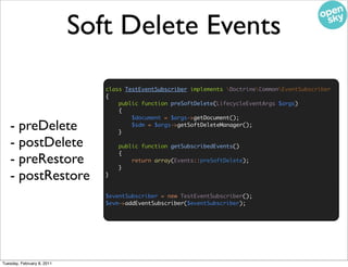 Soft Delete Events

                               class TestEventSubscriber implements DoctrineCommonEventSubscriber
                               {
                                   public function preSoftDelete(LifecycleEventArgs $args)
                                   {
                                       $document = $args->getDocument();
   - preDelete                     }
                                       $sdm = $args->getSoftDeleteManager();


   - postDelete                    public function getSubscribedEvents()
                                   {
   - preRestore                    }
                                       return array(Events::preSoftDelete);


   - postRestore               }


                               $eventSubscriber = new TestEventSubscriber();
                               $evm->addEventSubscriber($eventSubscriber);




Tuesday, February 8, 2011
 