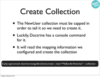 Create Collection
                    • The NewUser collection must be capped in
                            order to tail it so we need to create it.
                    • Luckily, Doctrine has a console command
                            for it.
                    • It will read the mapping information we
                            conﬁgured and create the collection

  $ php app/console doctrine:mongodb:schema:create --class="MyBundle:NewUser" --collection



Tuesday, February 8, 2011
 