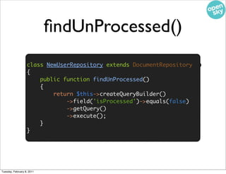 ﬁndUnProcessed()

                    • We need the ﬁndUnProcessed() method to
                   class NewUserRepository extends DocumentRepository
                   {
                            return the unprocessed cursor to tail
                       public function findUnProcessed()
                       {
                           return $this->createQueryBuilder()
                               ->field('isProcessed')->equals(false)
                               ->getQuery()
                               ->execute();
                       }
                   }




Tuesday, February 8, 2011
 