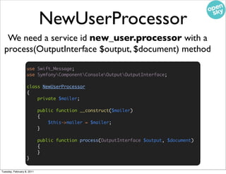NewUserProcessor
   We need a service id new_user.processor with a
  process(OutputInterface $output, $document) method
                   use Swift_Message;
                   use SymfonyComponentConsoleOutputOutputInterface;

                   class NewUserProcessor
                   {
                       private $mailer;

                            public function __construct($mailer)
                            {
                                $this->mailer = $mailer;
                            }

                            public function process(OutputInterface $output, $document)
                            {
                            }
                   }

Tuesday, February 8, 2011
 