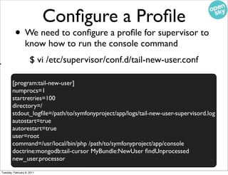 Conﬁgure a Proﬁle
              • We need to conﬁgure a proﬁle for supervisor to
                     know how to run the console command
/
                         $ vi /etc/supervisor/conf.d/tail-new-user.conf
r
            [program:tail-new-user]
            numprocs=1
            startretries=100
            directory=/
            stdout_logﬁle=/path/to/symfonyproject/app/logs/tail-new-user-supervisord.log
            autostart=true
            autorestart=true
            user=root
            command=/usr/local/bin/php /path/to/symfonyproject/app/console
            doctrine:mongodb:tail-cursor MyBundle:NewUser ﬁndUnprocessed
            new_user.processor
    Tuesday, February 8, 2011
 