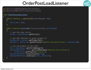 OrderPostLoadListener
    use DoctrineODMMongoDBDocumentManager;
    use DoctrineORMEventLifecycleEventArgs;

    class OrderPostLoadListener
    {
        public function __construct(DocumentManager $dm)
        {
            $this->dm = $dm;
        }

           public function postLoad(LifecycleEventArgs $eventArgs)
           {
               // get the order entity
               $order = $eventArgs->getEntity();

                  // get odm reference to order.product_id
                  $productId = $order->getProductId();
                  $product = $this->dm->getReference('MyBundle:DocumentProduct', $productId);

                  // set the product on the order
                  $em = $eventArgs->getEntityManager();
                  $productReflProp = $em->getClassMetadata('MyBundle:EntityOrder')
                      ->reflClass->getProperty('product');
                  $productReflProp->setAccessible(true);
                  $productReflProp->setValue($order, $product);
           }
    }




Tuesday, February 8, 2011
 