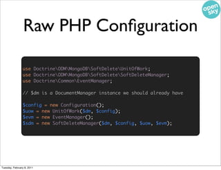 Raw PHP Conﬁguration

                use DoctrineODMMongoDBSoftDeleteUnitOfWork;
                use DoctrineODMMongoDBSoftDeleteSoftDeleteManager;
                use DoctrineCommonEventManager;

                // $dm is a DocumentManager instance we should already have
                                              use DoctrineODMMongoDBSoftDeleteConfiguration;


                $config = new Configuration();
                $uow = new UnitOfWork($dm, $config);
                $evm = new EventManager();
                $sdm = new SoftDeleteManager($dm, $config, $uow, $evm);




Tuesday, February 8, 2011
 