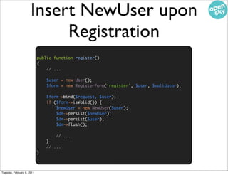 Insert NewUser upon
                           Registration
                            public function register()
                            {
                                // ...

                                $user = new User();
                                $form = new RegisterForm('register', $user, $validator);

                                $form->bind($request, $user);
                                if ($form->isValid()) {
                                    $newUser = new NewUser($user);
                                    $dm->persist($newUser);
                                    $dm->persist($user);
                                    $dm->flush();

                                    // ...
                                }
                                // ...
                            }



Tuesday, February 8, 2011
 