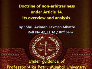Doctrine of non-arbitrariness
under Article 14,
its overview and analysis.
By : Shri. Avinash Laxman Mhatre
Roll No.42, LL M / IIIrd Sem
Under guidance of
Professor Alka Patil, Mumbai University
 