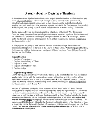 A study about the Doctrine of Baptisms
Whenever the word baptism is mentioned, most people who claim to be Christians, believe it to
mean only water baptism. To them baptism implies; being a member of a given Church,
attending baptism classes and passing tests so that they can qualify for the baptism, being
baptized by water, acquiring a new baptismal name or sanctifying the English name that they had
before baptism, and getting a certificate that authorizes them to partake in holy communion.
But the question I would like to ask is, are there other types of baptism? Why do so many
Churches today focus mainly on water baptism and not on any other baptismal dimensions which
are also biblical? What is the meaning for example of verses like Luke 3:3 that says, "And he
(John the Baptist), came into all the country about Jordan, preaching the baptism of repentance
for the remission of sin."
In this paper we are going to look into five different biblical meanings, foundations and
dimensions of the practice of baptism in the Church of Jesus Christ. Within the pages of the Holy
Scriptures you will find that there are a number of different baptisms. These different forms of
Baptism are listed below.
Types of baptism
1) Baptism of repentance
2) Baptism into the body of Christ
3) Baptism in water
4) Baptism into the Holy Spirit
5) Baptism by fire
1) Baptism of repentance
Shortly before Jesus Christ was revealed to the people as the awaited Messiah, John the Baptist
was baptizing people with the baptism of repentance, telling them to believe on him which
should come after him, that is, on Christ Jesus (Acts 19:4). Luke records it this way, " And he
(John the Baptist), came into all the country about Jordan, preaching the baptism of repentance
for the remission of sin." (Luke: 3:3)
Baptism of repentance takes place in the heart of a person, and it has to do with a positive
change; from an ungodly life, to a life that is going to be led by the righteousness of God. In the
baptism of repentance, one is required to confess their sins and make a complete turnaround -
away from an evil life style to a lifestyle that is acceptable to God. This is what John the Baptist
was preaching about and it is the same doctrine being preached in our times. The repentance
baptism message targets those people whose actions are not in accord with the scriptures. True
messengers of God today are like John the Baptist, preaching the gospel of the Kingdom of God,
to prepare the people through the baptism of repentance, for the second coming of our Lord Jesus
Christ. This baptism of repentance comes before baptism into the body of Christ, and it
comes before water baptism.
 