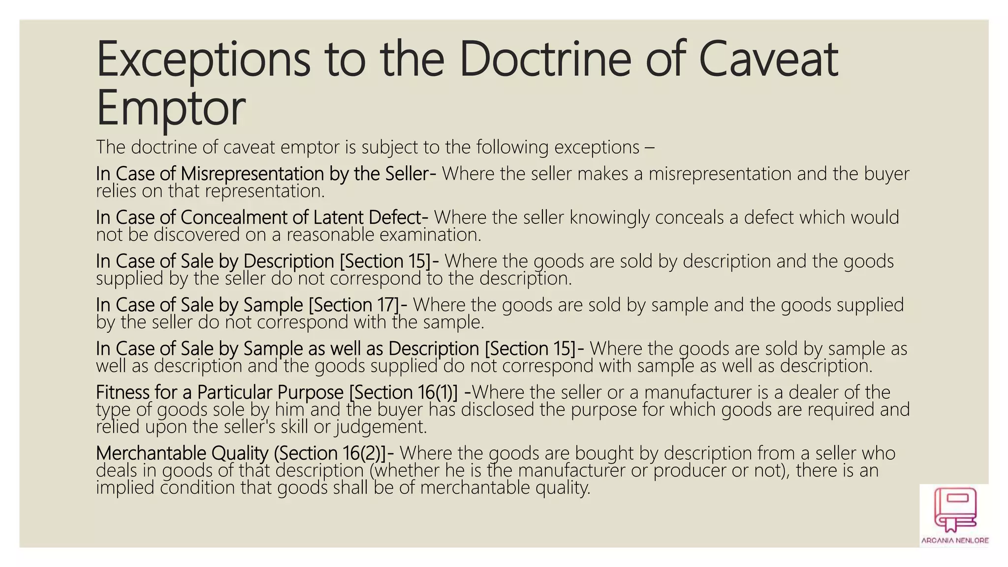 Exceptions to the Doctrine of Caveat
Emptor
The doctrine of caveat emptor is subject to the following exceptions –
In Case of Misrepresentation by the Seller- Where the seller makes a misrepresentation and the buyer
relies on that representation.
In Case of Concealment of Latent Defect- Where the seller knowingly conceals a defect which would
not be discovered on a reasonable examination.
In Case of Sale by Description [Section 15]- Where the goods are sold by description and the goods
supplied by the seller do not correspond to the description.
In Case of Sale by Sample [Section 17]- Where the goods are sold by sample and the goods supplied
by the seller do not correspond with the sample.
In Case of Sale by Sample as well as Description [Section 15]- Where the goods are sold by sample as
well as description and the goods supplied do not correspond with sample as well as description.
Fitness for a Particular Purpose [Section 16(1)] -Where the seller or a manufacturer is a dealer of the
type of goods sole by him and the buyer has disclosed the purpose for which goods are required and
relied upon the seller's skill or judgement.
Merchantable Quality (Section 16(2)]- Where the goods are bought by description from a seller who
deals in goods of that description (whether he is the manufacturer or producer or not), there is an
implied condition that goods shall be of merchantable quality.
 