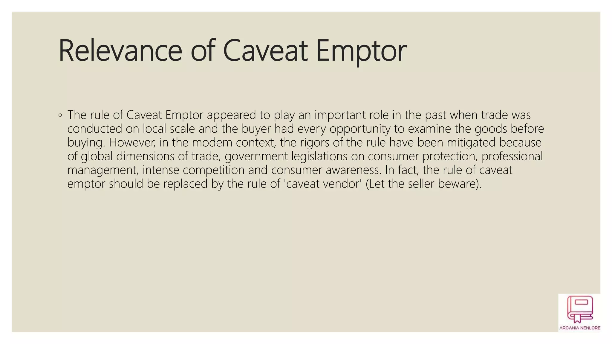 Relevance of Caveat Emptor
◦ The rule of Caveat Emptor appeared to play an important role in the past when trade was
conducted on local scale and the buyer had every opportunity to examine the goods before
buying. However, in the modem context, the rigors of the rule have been mitigated because
of global dimensions of trade, government legislations on consumer protection, professional
management, intense competition and consumer awareness. In fact, the rule of caveat
emptor should be replaced by the rule of 'caveat vendor' (Let the seller beware).
 