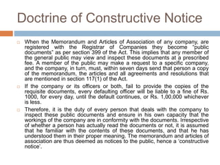 Doctrine of Constructive Notice
 When the Memorandum and Articles of Association of any company, are
registered with the Registrar of Companies they become “public
documents” as per section 399 of the Act. This implies that any member of
the general public may view and inspect these documents at a prescribed
fee. A member of the public may make a request to a specific company,
and the company, in turn, must, within seven days send that person a copy
of the memorandum, the articles and all agreements and resolutions that
are mentioned in section 117(1) of the Act.
 If the company or its officers or both, fail to provide the copies of the
requisite documents, every defaulting officer will be liable to a fine of Rs.
1000, for every day, until the default continues, or Rs. 1,00,000 whichever
is less.
 Therefore, it is the duty of every person that deals with the company to
inspect these public documents and ensure in his own capacity that the
workings of the company are in conformity with the documents. Irrespective
of whether a person has actually read the documents or not, it is assumed
that he familiar with the contents of these documents, and that he has
understood them in their proper meaning. The memorandum and articles of
association are thus deemed as notices to the public, hence a ‘constructive
notice’.
 
