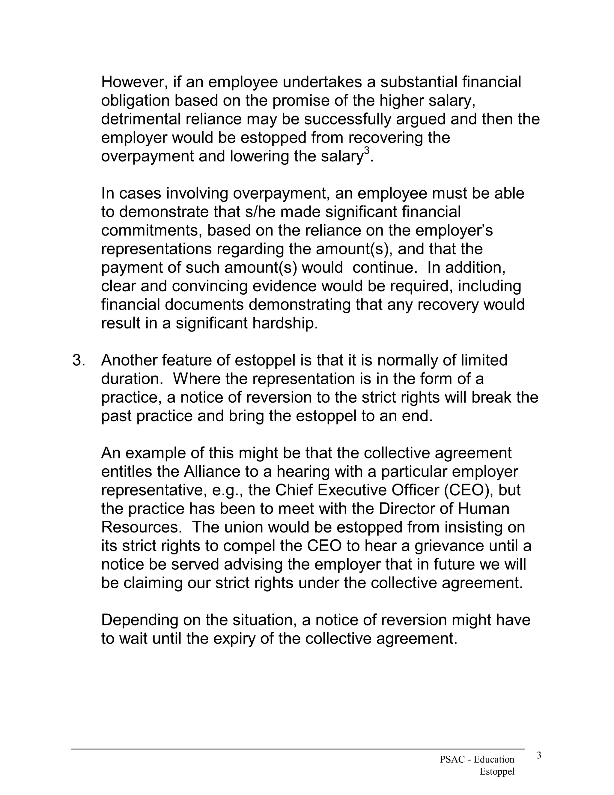 However, if an employee undertakes a substantial financial 
    obligation based on the promise of the higher salary, 
    detrimental reliance may be successfully argued and then the 
    employer would be estopped from recovering the 
                                         3 
    overpayment and lowering the salary  . 

    In cases involving overpayment, an employee must be able 
    to demonstrate that s/he made significant financial 
    commitments, based on the reliance on the employer’s 
    representations regarding the amount(s), and that the 
    payment of such amount(s) would  continue.  In addition, 
    clear and convincing evidence would be required, including 
    financial documents demonstrating that any recovery would 
    result in a significant hardship. 

3.  Another feature of estoppel is that it is normally of limited 
    duration.  Where the representation is in the form of a 
    practice, a notice of reversion to the strict rights will break the 
    past practice and bring the estoppel to an end. 

    An example of this might be that the collective agreement 
    entitles the Alliance to a hearing with a particular employer 
    representative, e.g., the Chief Executive Officer (CEO), but 
    the practice has been to meet with the Director of Human 
    Resources.  The union would be estopped from insisting on 
    its strict rights to compel the CEO to hear a grievance until a 
    notice be served advising the employer that in future we will 
    be claiming our strict rights under the collective agreement. 

    Depending on the situation, a notice of reversion might have 
    to wait until the expiry of the collective agreement.




                                                        PSAC ­ Education    3 
                                                                Estoppel 
 