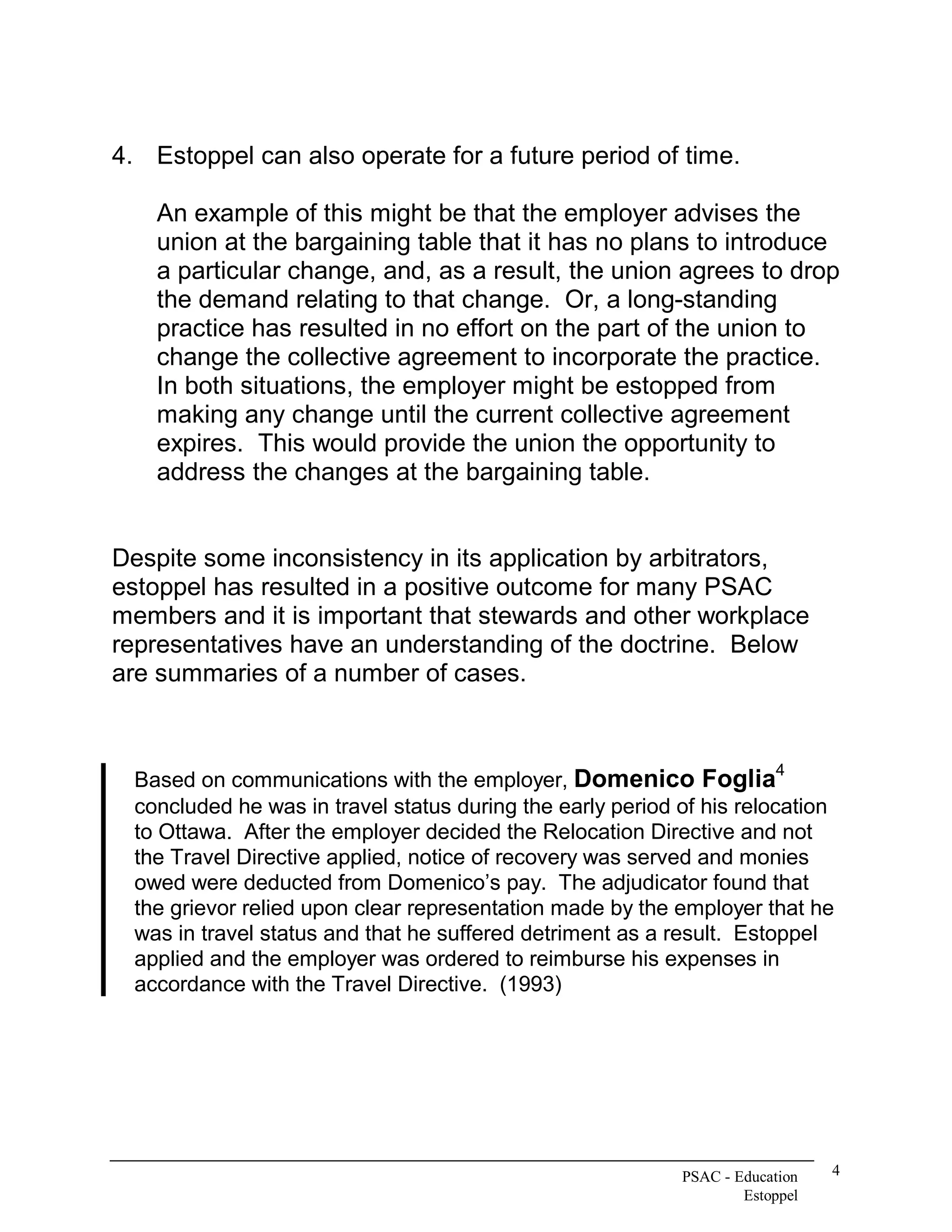 4.  Estoppel can also operate for a future period of time. 

    An example of this might be that the employer advises the 
    union at the bargaining table that it has no plans to introduce 
    a particular change, and, as a result, the union agrees to drop 
    the demand relating to that change.  Or, a long­standing 
    practice has resulted in no effort on the part of the union to 
    change the collective agreement to incorporate the practice. 
    In both situations, the employer might be estopped from 
    making any change until the current collective agreement 
    expires.  This would provide the union the opportunity to 
    address the changes at the bargaining table. 


Despite some inconsistency in its application by arbitrators, 
estoppel has resulted in a positive outcome for many PSAC 
members and it is important that stewards and other workplace 
representatives have an understanding of the doctrine.  Below 
are summaries of a number of cases. 


                                                                         4 
  Based on communications with the employer, Domenico Foglia 
  concluded he was in travel status during the early period of his relocation 
  to Ottawa.  After the employer decided the Relocation Directive and not 
  the Travel Directive applied, notice of recovery was served and monies 
  owed were deducted from Domenico’s pay.  The adjudicator found that 
  the grievor relied upon clear representation made by the employer that he 
  was in travel status and that he suffered detriment as a result.  Estoppel 
  applied and the employer was ordered to reimburse his expenses in 
  accordance with the Travel Directive.  (1993)




                                                            PSAC ­ Education    4 
                                                                    Estoppel 
 