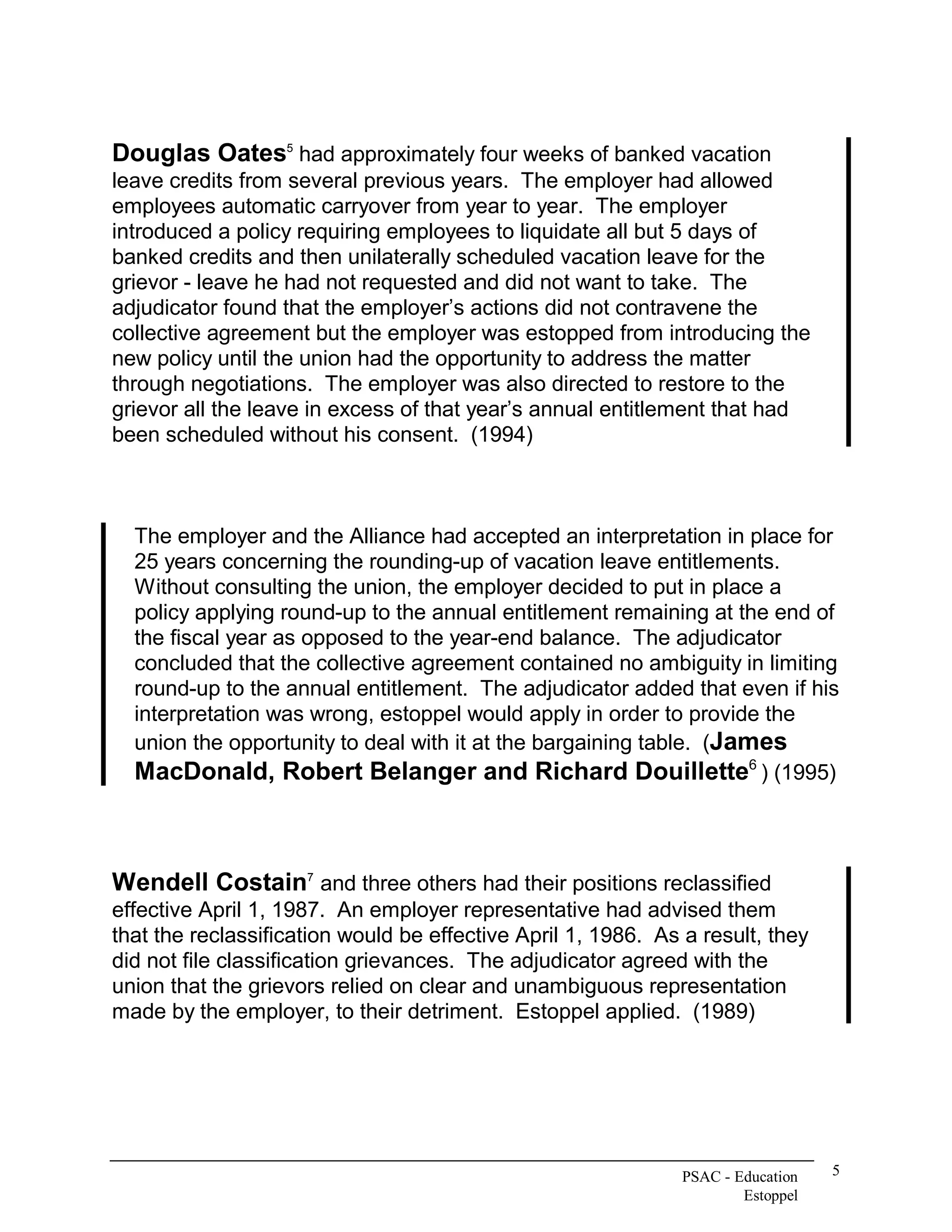 Douglas Oates  had approximately four weeks of banked vacation 
             5 


leave credits from several previous years.  The employer had allowed 
employees automatic carryover from year to year.  The employer 
introduced a policy requiring employees to liquidate all but 5 days of 
banked credits and then unilaterally scheduled vacation leave for the 
grievor ­ leave he had not requested and did not want to take.  The 
adjudicator found that the employer’s actions did not contravene the 
collective agreement but the employer was estopped from introducing the 
new policy until the union had the opportunity to address the matter 
through negotiations.  The employer was also directed to restore to the 
grievor all the leave in excess of that year’s annual entitlement that had 
been scheduled without his consent.  (1994) 



  The employer and the Alliance had accepted an interpretation in place for 
  25 years concerning the rounding­up of vacation leave entitlements. 
  Without consulting the union, the employer decided to put in place a 
  policy applying round­up to the annual entitlement remaining at the end of 
  the fiscal year as opposed to the year­end balance.  The adjudicator 
  concluded that the collective agreement contained no ambiguity in limiting 
  round­up to the annual entitlement.  The adjudicator added that even if his 
  interpretation was wrong, estoppel would apply in order to provide the 
  union the opportunity to deal with it at the bargaining table.  (James 
                                                                      6 
  MacDonald, Robert Belanger and Richard Douillette  ) (1995) 



Wendell Costain  and three others had their positions reclassified 
               7 


effective April 1, 1987.  An employer representative had advised them 
that the reclassification would be effective April 1, 1986.  As a result, they 
did not file classification grievances.  The adjudicator agreed with the 
union that the grievors relied on clear and unambiguous representation 
made by the employer, to their detriment.  Estoppel applied.  (1989)




                                                                PSAC ­ Education    5 
                                                                        Estoppel 
 