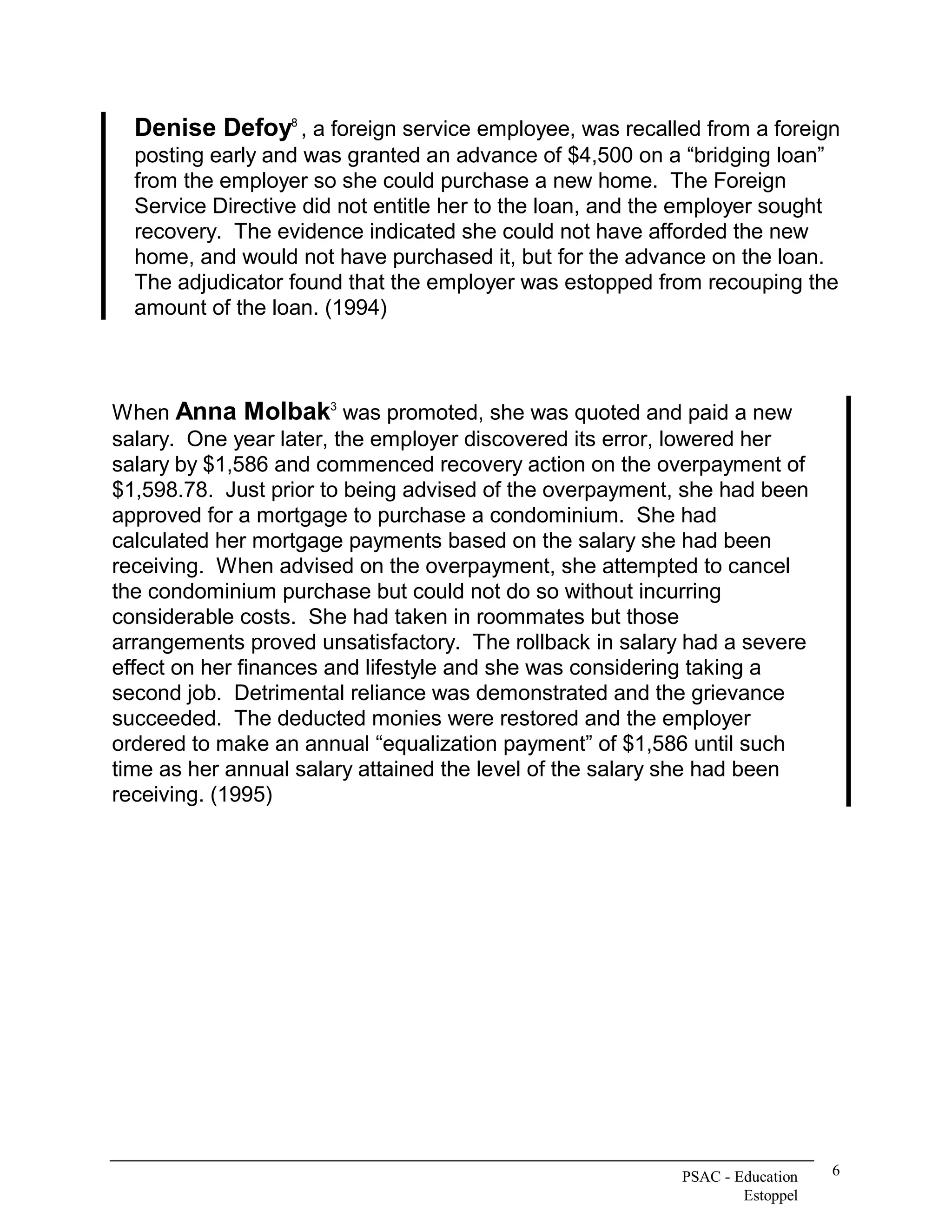 Denise Defoy  , a foreign service employee, was recalled from a foreign 
              8 


  posting early and was granted an advance of $4,500 on a “bridging loan” 
  from the employer so she could purchase a new home.  The Foreign 
  Service Directive did not entitle her to the loan, and the employer sought 
  recovery.  The evidence indicated she could not have afforded the new 
  home, and would not have purchased it, but for the advance on the loan. 
  The adjudicator found that the employer was estopped from recouping the 
  amount of the loan. (1994) 



When Anna Molbak  was promoted, she was quoted and paid a new 
                        3 


salary.  One year later, the employer discovered its error, lowered her 
salary by $1,586 and commenced recovery action on the overpayment of 
$1,598.78.  Just prior to being advised of the overpayment, she had been 
approved for a mortgage to purchase a condominium.  She had 
calculated her mortgage payments based on the salary she had been 
receiving.  When advised on the overpayment, she attempted to cancel 
the condominium purchase but could not do so without incurring 
considerable costs.  She had taken in roommates but those 
arrangements proved unsatisfactory.  The rollback in salary had a severe 
effect on her finances and lifestyle and she was considering taking a 
second job.  Detrimental reliance was demonstrated and the grievance 
succeeded.  The deducted monies were restored and the employer 
ordered to make an annual “equalization payment” of $1,586 until such 
time as her annual salary attained the level of the salary she had been 
receiving. (1995)




                                                           PSAC ­ Education    6 
                                                                   Estoppel 
 