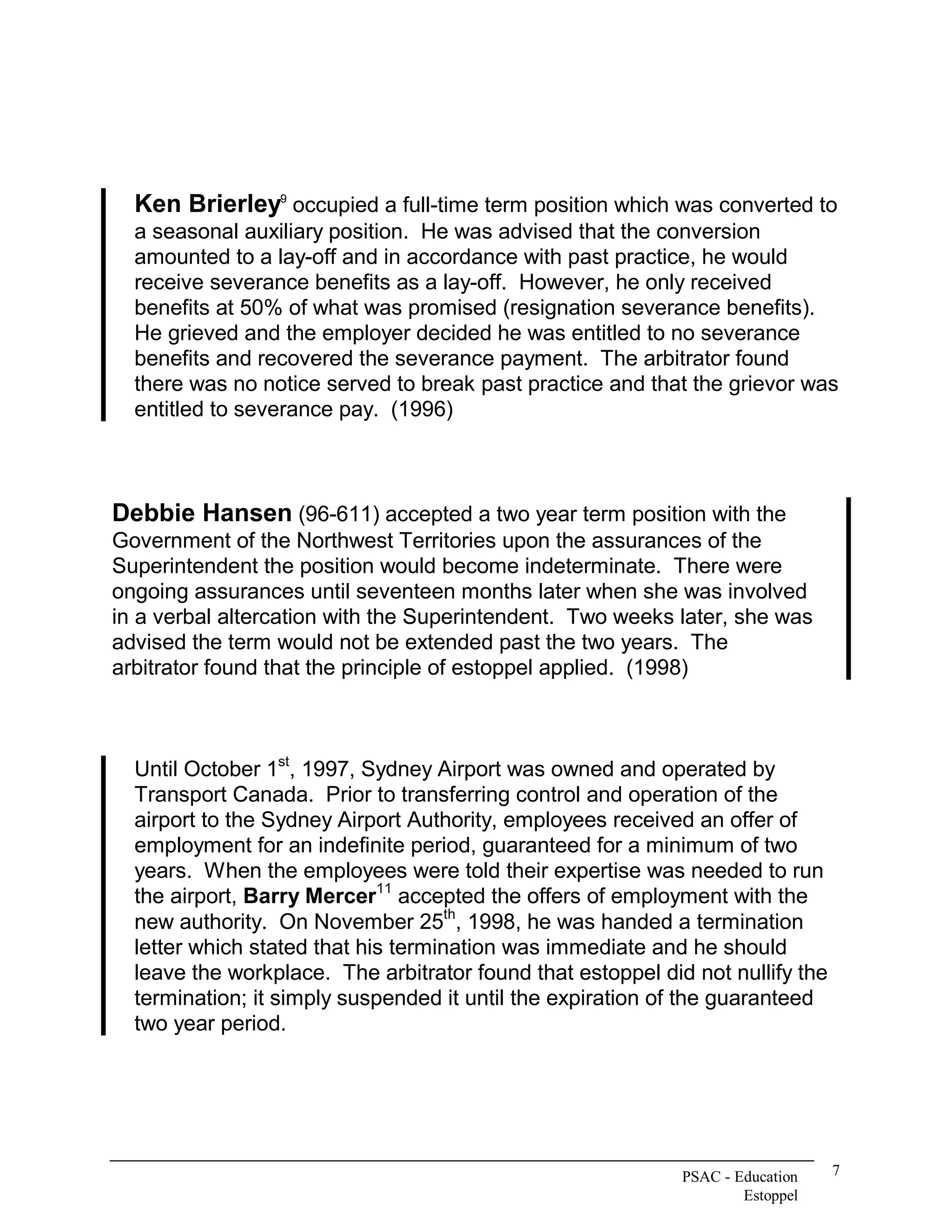 Ken Brierley  occupied a full­time term position which was converted to 
              9 


  a seasonal auxiliary position.  He was advised that the conversion 
  amounted to a lay­off and in accordance with past practice, he would 
  receive severance benefits as a lay­off.  However, he only received 
  benefits at 50% of what was promised (resignation severance benefits). 
  He grieved and the employer decided he was entitled to no severance 
  benefits and recovered the severance payment.  The arbitrator found 
  there was no notice served to break past practice and that the grievor was 
  entitled to severance pay.  (1996) 



Debbie Hansen (96­611) accepted a two year term position with the 
Government of the Northwest Territories upon the assurances of the 
Superintendent the position would become indeterminate.  There were 
ongoing assurances until seventeen months later when she was involved 
in a verbal altercation with the Superintendent.  Two weeks later, she was 
advised the term would not be extended past the two years.  The 
arbitrator found that the principle of estoppel applied.  (1998) 



                   st 
  Until October 1  , 1997, Sydney Airport was owned and operated by 
  Transport Canada.  Prior to transferring control and operation of the 
  airport to the Sydney Airport Authority, employees received an offer of 
  employment for an indefinite period, guaranteed for a minimum of two 
  years.  When the employees were told their expertise was needed to run 
                             11 
  the airport, Barry Mercer  accepted the offers of employment with the 
                                     th 
  new authority.  On November 25  , 1998, he was handed a termination 
  letter which stated that his termination was immediate and he should 
  leave the workplace.  The arbitrator found that estoppel did not nullify the 
  termination; it simply suspended it until the expiration of the guaranteed 
  two year period.




                                                              PSAC ­ Education    7 
                                                                      Estoppel 
 