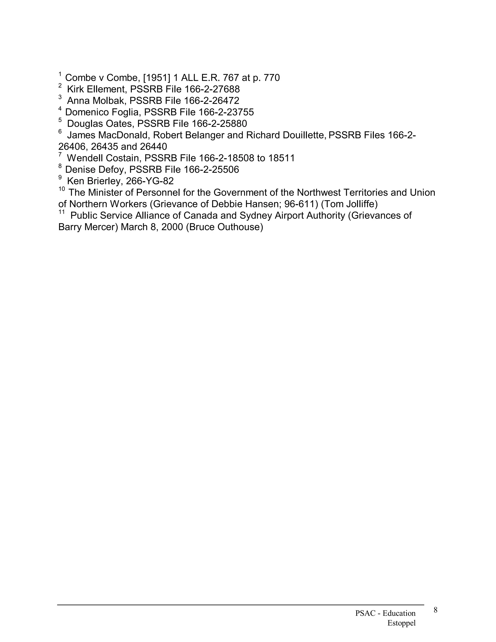 1 
   Combe v Combe, [1951] 1 ALL E.R. 767 at p. 770 
2 
    Kirk Ellement, PSSRB File 166­2­27688 
3 
    Anna Molbak, PSSRB File 166­2­26472 
4 
   Domenico Foglia, PSSRB File 166­2­23755 
5 
    Douglas Oates, PSSRB File 166­2­25880 
6 
    James MacDonald, Robert Belanger and Richard Douillette, PSSRB Files 166­2­ 
26406, 26435 and 26440 
7 
    Wendell Costain, PSSRB File 166­2­18508 to 18511 
8 
   Denise Defoy, PSSRB File 166­2­25506 
9 
    Ken Brierley, 266­YG­82 
10 
    The Minister of Personnel for the Government of the Northwest Territories and Union 
of Northern Workers (Grievance of Debbie Hansen; 96­611) (Tom Jolliffe) 
11 
     Public Service Alliance of Canada and Sydney Airport Authority (Grievances of 
Barry Mercer) March 8, 2000 (Bruce Outhouse)




                                                                    PSAC ­ Education    8 
                                                                            Estoppel 
 
