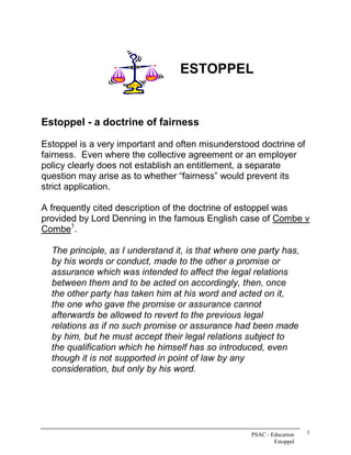 ESTOPPEL 


Estoppel ­ a doctrine of fairness 

Estoppel is a very important and often misunderstood doctrine of 
fairness.  Even where the collective agreement or an employer 
policy clearly does not establish an entitlement, a separate 
question may arise as to whether “fairness” would prevent its 
strict application. 

A frequently cited description of the doctrine of estoppel was 
provided by Lord Denning in the famous English case of Combe v 
       1 
Combe  . 

  The principle, as I understand it, is that where one party has, 
  by his words or conduct, made to the other a promise or 
  assurance which was intended to affect the legal relations 
  between them and to be acted on accordingly, then, once 
  the other party has taken him at his word and acted on it, 
  the one who gave the promise or assurance cannot 
  afterwards be allowed to revert to the previous legal 
  relations as if no such promise or assurance had been made 
  by him, but he must accept their legal relations subject to 
  the qualification which he himself has so introduced, even 
  though it is not supported in point of law by any 
  consideration, but only by his word.




                                                     PSAC ­ Education    1 
                                                             Estoppel 
 