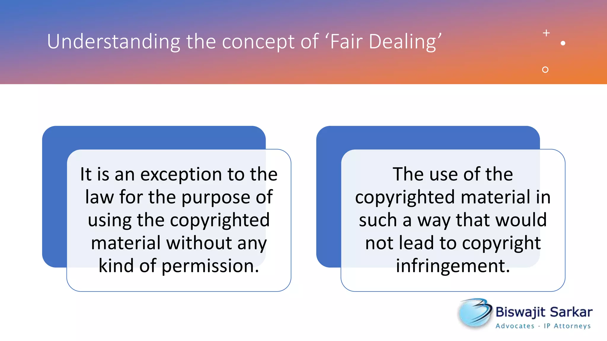 Understanding the concept of ‘Fair Dealing’
It is an exception to the
law for the purpose of
using the copyrighted
material without any
kind of permission.
The use of the
copyrighted material in
such a way that would
not lead to copyright
infringement.