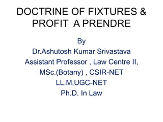 DOCTRINE OF FIXTURES &
PROFIT A PRENDRE
By
Dr.Ashutosh Kumar Srivastava
Assistant Professor , Law Centre II,
MSc.(Botany) , CSIR-NET
LL.M,UGC-NET
Ph.D. In Law
 