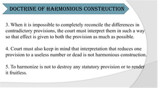3. When it is impossible to completely reconcile the differences in
contradictory provisions, the court must interpret them in such a way
so that effect is given to both the provision as much as possible.
4. Court must also keep in mind that interpretation that reduces one
provision to a useless number or dead is not harmonious construction.
5. To harmonize is not to destroy any statutory provision or to render
it fruitless.
Doctrine of Harmonious Construction
 