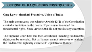 Case Law :- shankari Prasad vs. Union of India
The main controversy was whether Article 13(2) of the Constitution
created a limitation on the power of parliament to amend the
fundamental rights. Since Article 368 did not provide any exception.
The Supreme Court held that the Constitution including fundamental
rights, can be amended. But parliament cannot take away or abridge
the fundamental rights by exercise it’ legislative authority.
Doctrine of Harmonious Construction
 