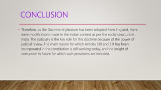 CONCLUSION
• Therefore, as the Doctrine of pleasure has been adopted from England, there
were modifications made in the Indian context as per the social structure in
India. The Judiciary is the key role for this doctrine because of the power of
judicial review. The main reason for which Articles 310 and 311 has been
incorporated in the constitution is still working today, and the insight of
corruption in future for which such provisions are included.
 