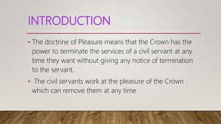 INTRODUCTION
• The doctrine of Pleasure means that the Crown has the
power to terminate the services of a civil servant at any
time they want without giving any notice of termination
to the servant.
• The civil servants work at the pleasure of the Crown
which can remove them at any time
 