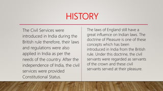HISTORY
The Civil Services were
introduced in India during the
British rule therefore, their laws
and regulations were also
applied in India as per the
needs of the country. After the
independence of India, the civil
services were provided
Constitutional Status.
The laws of England still have a
great influence on Indian laws. The
doctrine of Pleasure is one of these
concepts which has been
introduced in India from the British
rule. Under this doctrine, the civil
servants were regarded as servants
of the crown and these civil
servants served at their pleasure.
 