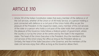 ARTICLE 310
• Article 310 of the Indian Constitution states that every member of the defence or of
the civil services, whether of the Union or of All-India Service, or a person holding a
post connected with defence or a civil post of the Union holds office as per the
pleasure of the President. In the respective states, every member of the civil services
of the state or a person who holds a civil post of the state holds their position as per
the pleasure of the Governor. India follows a federal system of government, where
the country is run by the Union at the centre and by the State in the respective
states. The head of the Union Executive is the President, thus the members of the
civil services of the Union enjoy the office as long as the President allows so.
Similarly, the head of the State Executive is the Governor, and the members of the
state civil services enjoy their office as long as the Governor allows them.
 