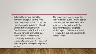 • But a public servant cannot be
dismissed except as per the rules
mentioned under Article 309 and the
procedure under Article 311(2) and
the Fundamental Rights in the
Constitution of India. The doctrine of
pleasure can also be invoked by a
public servant themselves as
compulsory termination in the
interest of public when they attain 50
years of age or have spent 25 years in
service
• The government does reserve the
right to retire a public servant against
their wish, but the servant can take
voluntary retirement as well. The
government also has a right to
abolish a post of civil service, which,
if exercised in bad faith, is subject to
judicial review.
 