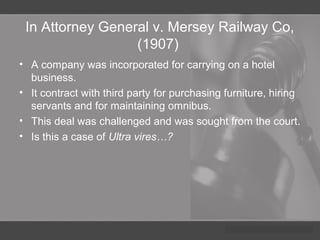 In Attorney General v. Mersey Railway Co,
(1907)
• A company was incorporated for carrying on a hotel
business.
• It contract with third party for purchasing furniture, hiring
servants and for maintaining omnibus.
• This deal was challenged and was sought from the court.
• Is this a case of Ultra vires…?
 